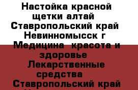 Настойка красной щетки алтай - Ставропольский край, Невинномысск г. Медицина, красота и здоровье » Лекарственные средства   . Ставропольский край,Невинномысск г.